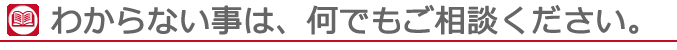 わからない事は、何でもご相談ください。