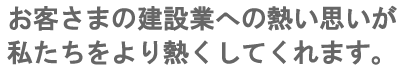 お客さまの建設業への熱い思いが私たちをより熱くしてくれます。