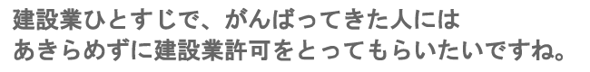 建設業ひとすじでがんばってきた人には、あきらめずに建設業許可をとってもらいたいですね。