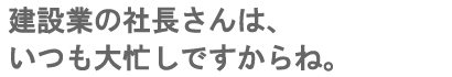 建設業の社長さんは、いつも大忙しですからね。